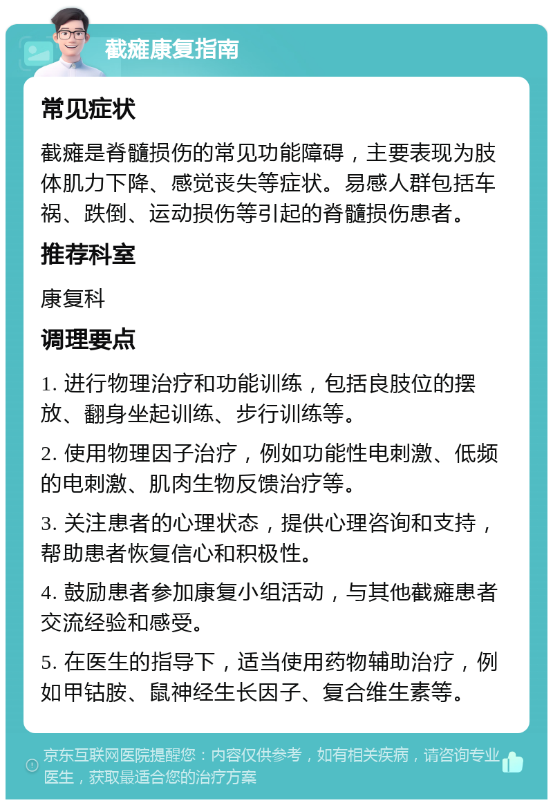 截瘫康复指南 常见症状 截瘫是脊髓损伤的常见功能障碍，主要表现为肢体肌力下降、感觉丧失等症状。易感人群包括车祸、跌倒、运动损伤等引起的脊髓损伤患者。 推荐科室 康复科 调理要点 1. 进行物理治疗和功能训练，包括良肢位的摆放、翻身坐起训练、步行训练等。 2. 使用物理因子治疗，例如功能性电刺激、低频的电刺激、肌肉生物反馈治疗等。 3. 关注患者的心理状态，提供心理咨询和支持，帮助患者恢复信心和积极性。 4. 鼓励患者参加康复小组活动，与其他截瘫患者交流经验和感受。 5. 在医生的指导下，适当使用药物辅助治疗，例如甲钴胺、鼠神经生长因子、复合维生素等。