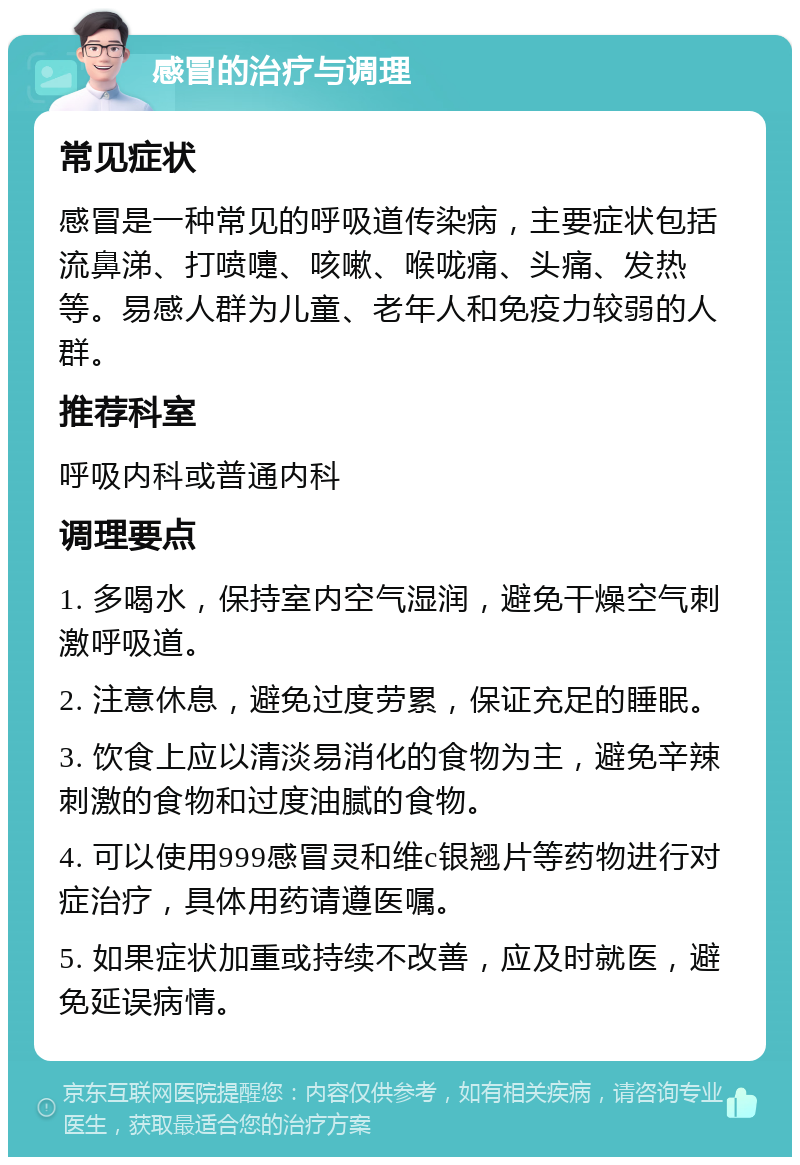 感冒的治疗与调理 常见症状 感冒是一种常见的呼吸道传染病，主要症状包括流鼻涕、打喷嚏、咳嗽、喉咙痛、头痛、发热等。易感人群为儿童、老年人和免疫力较弱的人群。 推荐科室 呼吸内科或普通内科 调理要点 1. 多喝水，保持室内空气湿润，避免干燥空气刺激呼吸道。 2. 注意休息，避免过度劳累，保证充足的睡眠。 3. 饮食上应以清淡易消化的食物为主，避免辛辣刺激的食物和过度油腻的食物。 4. 可以使用999感冒灵和维c银翘片等药物进行对症治疗，具体用药请遵医嘱。 5. 如果症状加重或持续不改善，应及时就医，避免延误病情。