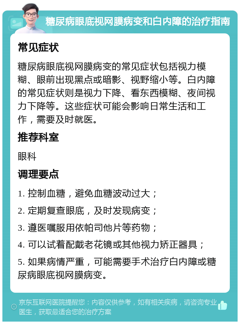 糖尿病眼底视网膜病变和白内障的治疗指南 常见症状 糖尿病眼底视网膜病变的常见症状包括视力模糊、眼前出现黑点或暗影、视野缩小等。白内障的常见症状则是视力下降、看东西模糊、夜间视力下降等。这些症状可能会影响日常生活和工作，需要及时就医。 推荐科室 眼科 调理要点 1. 控制血糖，避免血糖波动过大； 2. 定期复查眼底，及时发现病变； 3. 遵医嘱服用依帕司他片等药物； 4. 可以试着配戴老花镜或其他视力矫正器具； 5. 如果病情严重，可能需要手术治疗白内障或糖尿病眼底视网膜病变。