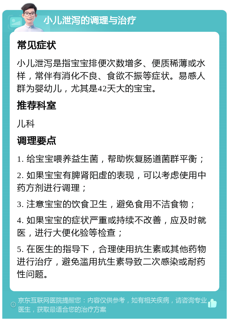 小儿泄泻的调理与治疗 常见症状 小儿泄泻是指宝宝排便次数增多、便质稀薄或水样，常伴有消化不良、食欲不振等症状。易感人群为婴幼儿，尤其是42天大的宝宝。 推荐科室 儿科 调理要点 1. 给宝宝喂养益生菌，帮助恢复肠道菌群平衡； 2. 如果宝宝有脾肾阳虚的表现，可以考虑使用中药方剂进行调理； 3. 注意宝宝的饮食卫生，避免食用不洁食物； 4. 如果宝宝的症状严重或持续不改善，应及时就医，进行大便化验等检查； 5. 在医生的指导下，合理使用抗生素或其他药物进行治疗，避免滥用抗生素导致二次感染或耐药性问题。