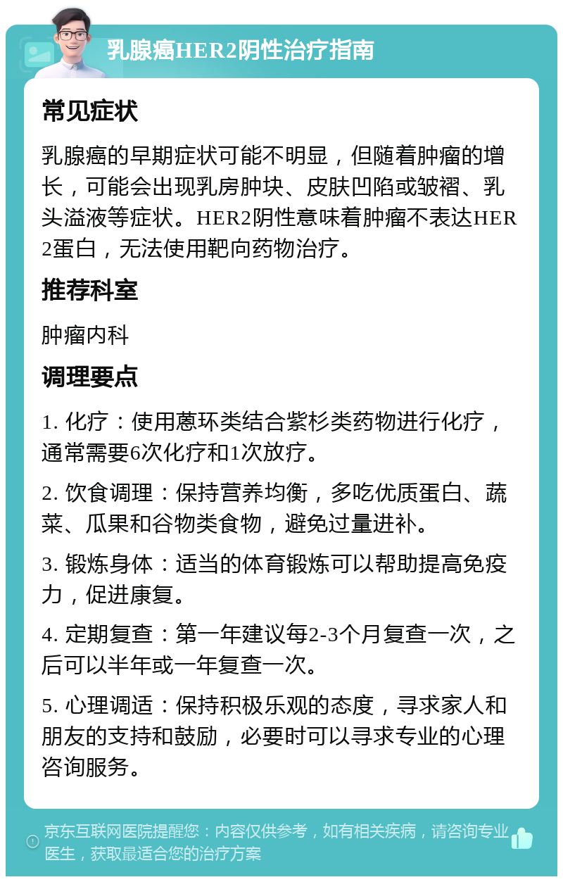 乳腺癌HER2阴性治疗指南 常见症状 乳腺癌的早期症状可能不明显，但随着肿瘤的增长，可能会出现乳房肿块、皮肤凹陷或皱褶、乳头溢液等症状。HER2阴性意味着肿瘤不表达HER2蛋白，无法使用靶向药物治疗。 推荐科室 肿瘤内科 调理要点 1. 化疗：使用蒽环类结合紫杉类药物进行化疗，通常需要6次化疗和1次放疗。 2. 饮食调理：保持营养均衡，多吃优质蛋白、蔬菜、瓜果和谷物类食物，避免过量进补。 3. 锻炼身体：适当的体育锻炼可以帮助提高免疫力，促进康复。 4. 定期复查：第一年建议每2-3个月复查一次，之后可以半年或一年复查一次。 5. 心理调适：保持积极乐观的态度，寻求家人和朋友的支持和鼓励，必要时可以寻求专业的心理咨询服务。