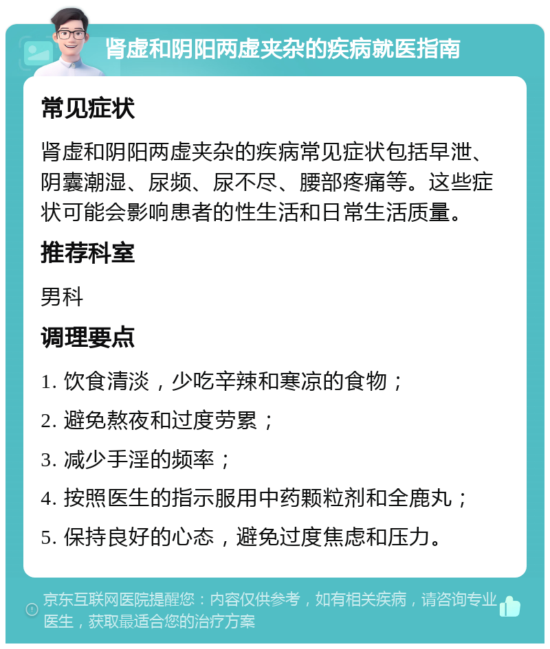 肾虚和阴阳两虚夹杂的疾病就医指南 常见症状 肾虚和阴阳两虚夹杂的疾病常见症状包括早泄、阴囊潮湿、尿频、尿不尽、腰部疼痛等。这些症状可能会影响患者的性生活和日常生活质量。 推荐科室 男科 调理要点 1. 饮食清淡，少吃辛辣和寒凉的食物； 2. 避免熬夜和过度劳累； 3. 减少手淫的频率； 4. 按照医生的指示服用中药颗粒剂和全鹿丸； 5. 保持良好的心态，避免过度焦虑和压力。