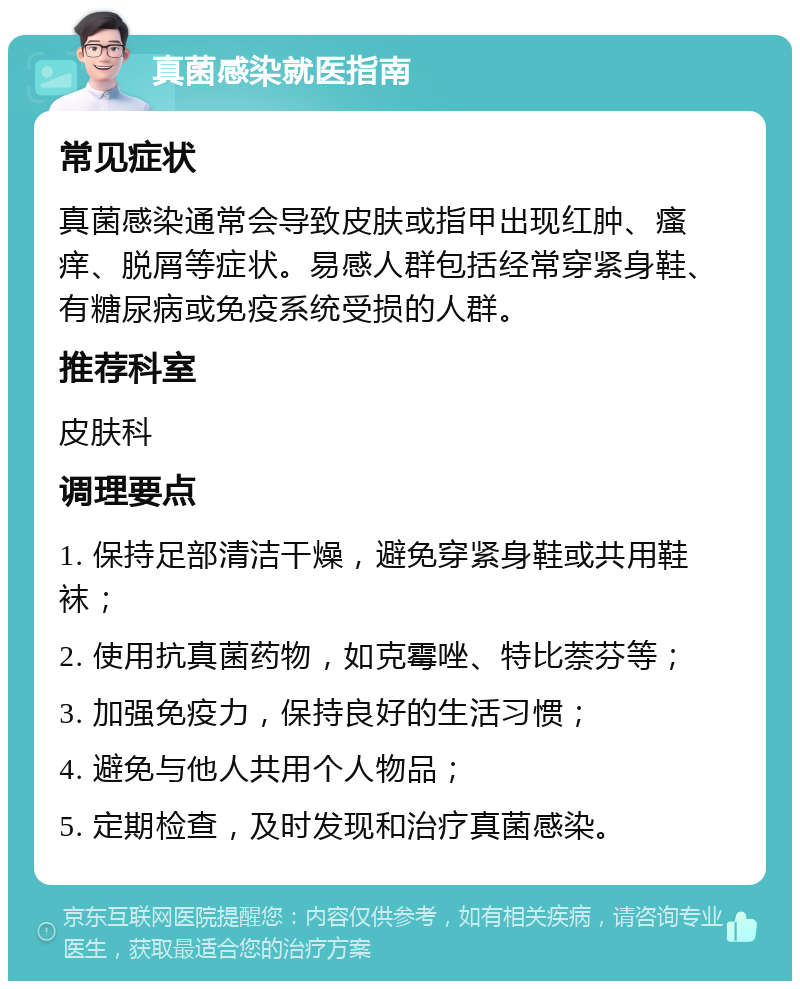 真菌感染就医指南 常见症状 真菌感染通常会导致皮肤或指甲出现红肿、瘙痒、脱屑等症状。易感人群包括经常穿紧身鞋、有糖尿病或免疫系统受损的人群。 推荐科室 皮肤科 调理要点 1. 保持足部清洁干燥，避免穿紧身鞋或共用鞋袜； 2. 使用抗真菌药物，如克霉唑、特比萘芬等； 3. 加强免疫力，保持良好的生活习惯； 4. 避免与他人共用个人物品； 5. 定期检查，及时发现和治疗真菌感染。