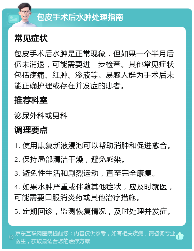 包皮手术后水肿处理指南 常见症状 包皮手术后水肿是正常现象，但如果一个半月后仍未消退，可能需要进一步检查。其他常见症状包括疼痛、红肿、渗液等。易感人群为手术后未能正确护理或存在并发症的患者。 推荐科室 泌尿外科或男科 调理要点 1. 使用康复新液浸泡可以帮助消肿和促进愈合。 2. 保持局部清洁干燥，避免感染。 3. 避免性生活和剧烈运动，直至完全康复。 4. 如果水肿严重或伴随其他症状，应及时就医，可能需要口服消炎药或其他治疗措施。 5. 定期回诊，监测恢复情况，及时处理并发症。