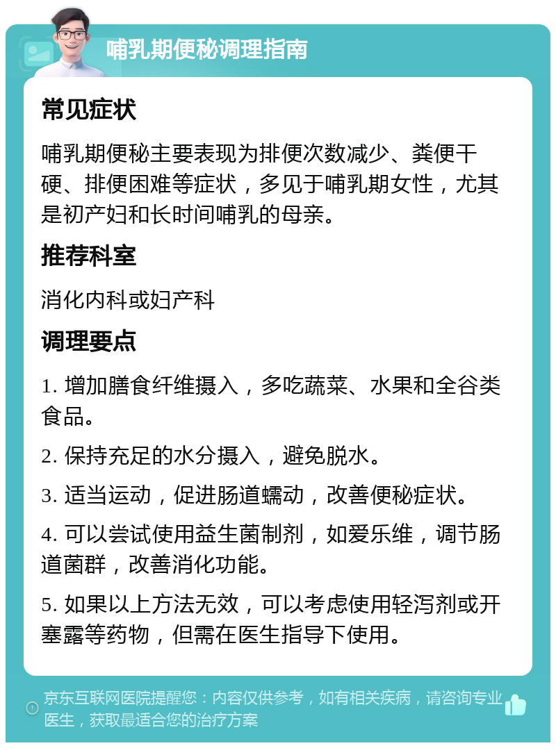 哺乳期便秘调理指南 常见症状 哺乳期便秘主要表现为排便次数减少、粪便干硬、排便困难等症状，多见于哺乳期女性，尤其是初产妇和长时间哺乳的母亲。 推荐科室 消化内科或妇产科 调理要点 1. 增加膳食纤维摄入，多吃蔬菜、水果和全谷类食品。 2. 保持充足的水分摄入，避免脱水。 3. 适当运动，促进肠道蠕动，改善便秘症状。 4. 可以尝试使用益生菌制剂，如爱乐维，调节肠道菌群，改善消化功能。 5. 如果以上方法无效，可以考虑使用轻泻剂或开塞露等药物，但需在医生指导下使用。