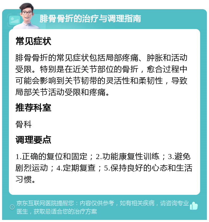 腓骨骨折的治疗与调理指南 常见症状 腓骨骨折的常见症状包括局部疼痛、肿胀和活动受限。特别是在近关节部位的骨折，愈合过程中可能会影响到关节韧带的灵活性和柔韧性，导致局部关节活动受限和疼痛。 推荐科室 骨科 调理要点 1.正确的复位和固定；2.功能康复性训练；3.避免剧烈运动；4.定期复查；5.保持良好的心态和生活习惯。