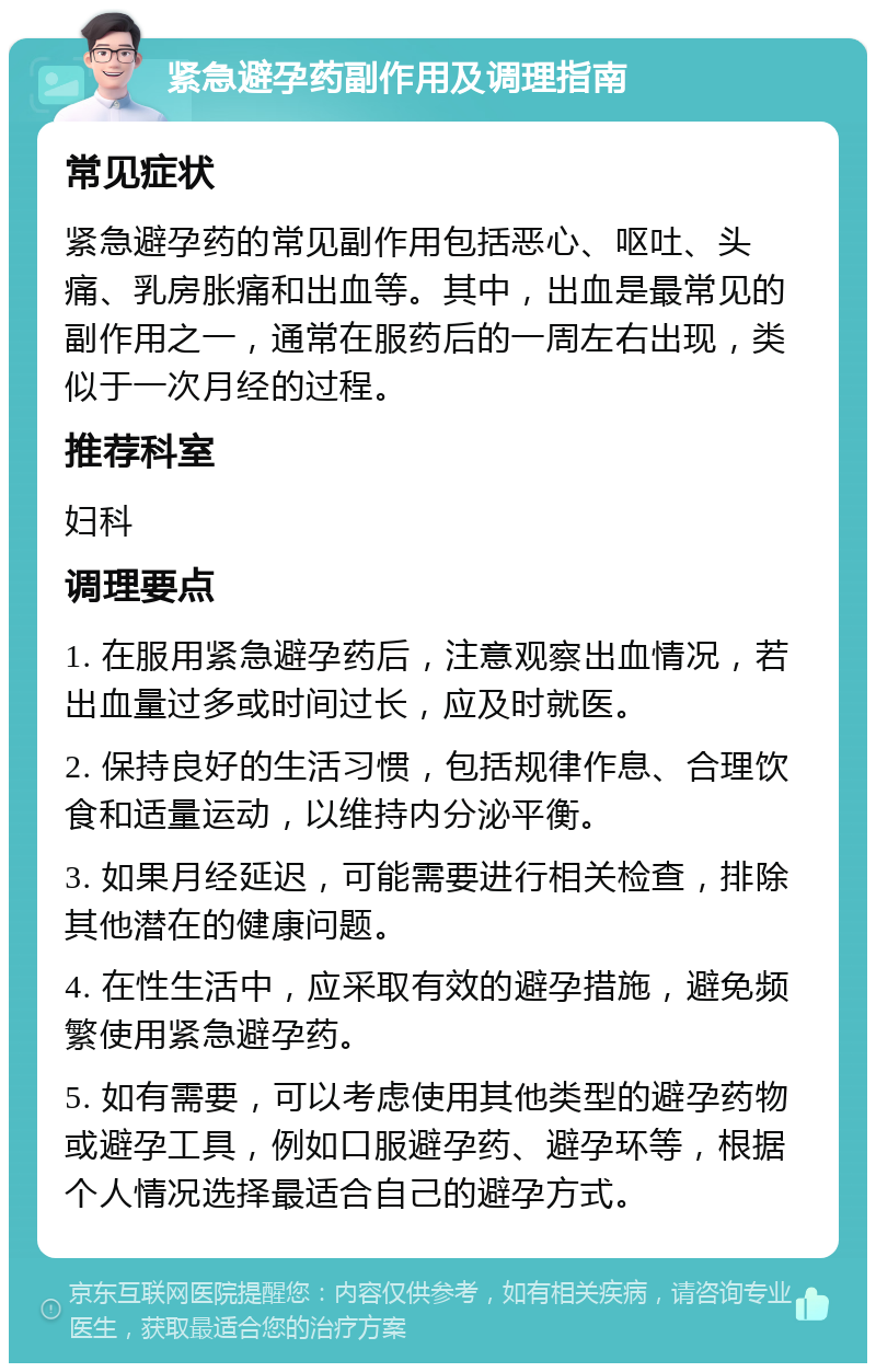 紧急避孕药副作用及调理指南 常见症状 紧急避孕药的常见副作用包括恶心、呕吐、头痛、乳房胀痛和出血等。其中，出血是最常见的副作用之一，通常在服药后的一周左右出现，类似于一次月经的过程。 推荐科室 妇科 调理要点 1. 在服用紧急避孕药后，注意观察出血情况，若出血量过多或时间过长，应及时就医。 2. 保持良好的生活习惯，包括规律作息、合理饮食和适量运动，以维持内分泌平衡。 3. 如果月经延迟，可能需要进行相关检查，排除其他潜在的健康问题。 4. 在性生活中，应采取有效的避孕措施，避免频繁使用紧急避孕药。 5. 如有需要，可以考虑使用其他类型的避孕药物或避孕工具，例如口服避孕药、避孕环等，根据个人情况选择最适合自己的避孕方式。