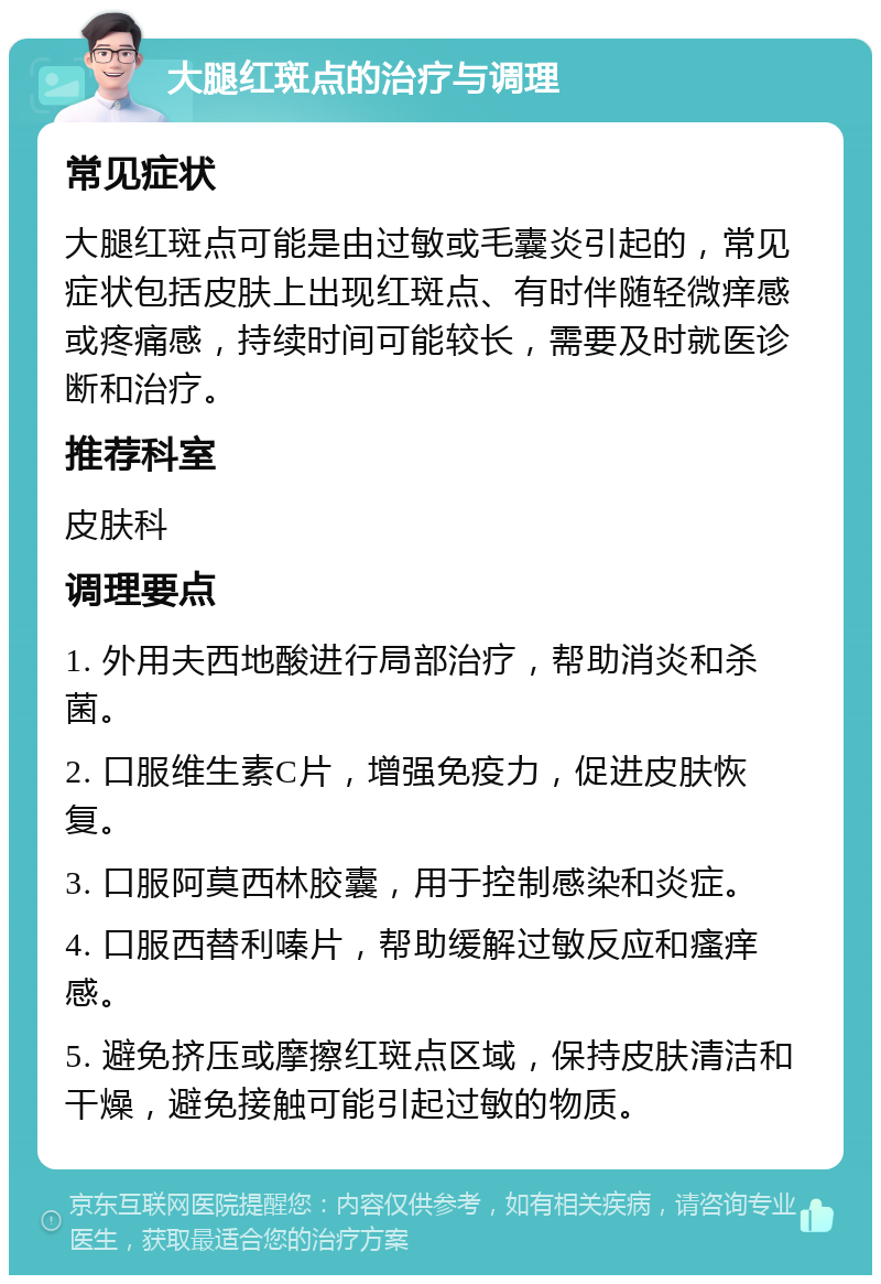 大腿红斑点的治疗与调理 常见症状 大腿红斑点可能是由过敏或毛囊炎引起的，常见症状包括皮肤上出现红斑点、有时伴随轻微痒感或疼痛感，持续时间可能较长，需要及时就医诊断和治疗。 推荐科室 皮肤科 调理要点 1. 外用夫西地酸进行局部治疗，帮助消炎和杀菌。 2. 口服维生素C片，增强免疫力，促进皮肤恢复。 3. 口服阿莫西林胶囊，用于控制感染和炎症。 4. 口服西替利嗪片，帮助缓解过敏反应和瘙痒感。 5. 避免挤压或摩擦红斑点区域，保持皮肤清洁和干燥，避免接触可能引起过敏的物质。