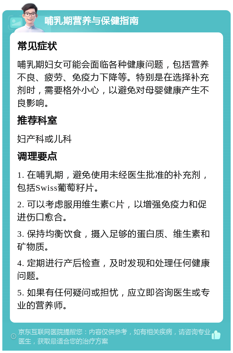 哺乳期营养与保健指南 常见症状 哺乳期妇女可能会面临各种健康问题，包括营养不良、疲劳、免疫力下降等。特别是在选择补充剂时，需要格外小心，以避免对母婴健康产生不良影响。 推荐科室 妇产科或儿科 调理要点 1. 在哺乳期，避免使用未经医生批准的补充剂，包括Swiss葡萄籽片。 2. 可以考虑服用维生素C片，以增强免疫力和促进伤口愈合。 3. 保持均衡饮食，摄入足够的蛋白质、维生素和矿物质。 4. 定期进行产后检查，及时发现和处理任何健康问题。 5. 如果有任何疑问或担忧，应立即咨询医生或专业的营养师。