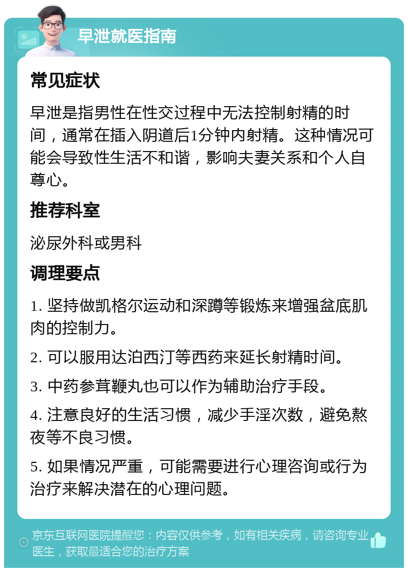 早泄就医指南 常见症状 早泄是指男性在性交过程中无法控制射精的时间，通常在插入阴道后1分钟内射精。这种情况可能会导致性生活不和谐，影响夫妻关系和个人自尊心。 推荐科室 泌尿外科或男科 调理要点 1. 坚持做凯格尔运动和深蹲等锻炼来增强盆底肌肉的控制力。 2. 可以服用达泊西汀等西药来延长射精时间。 3. 中药参茸鞭丸也可以作为辅助治疗手段。 4. 注意良好的生活习惯，减少手淫次数，避免熬夜等不良习惯。 5. 如果情况严重，可能需要进行心理咨询或行为治疗来解决潜在的心理问题。