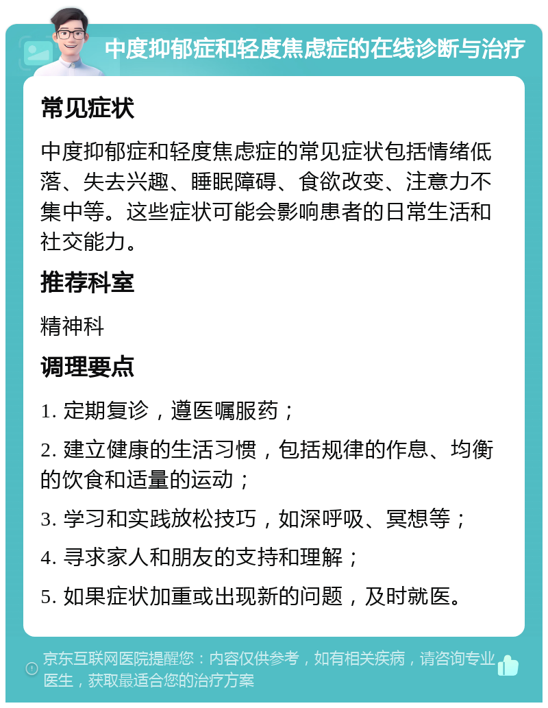 中度抑郁症和轻度焦虑症的在线诊断与治疗 常见症状 中度抑郁症和轻度焦虑症的常见症状包括情绪低落、失去兴趣、睡眠障碍、食欲改变、注意力不集中等。这些症状可能会影响患者的日常生活和社交能力。 推荐科室 精神科 调理要点 1. 定期复诊，遵医嘱服药； 2. 建立健康的生活习惯，包括规律的作息、均衡的饮食和适量的运动； 3. 学习和实践放松技巧，如深呼吸、冥想等； 4. 寻求家人和朋友的支持和理解； 5. 如果症状加重或出现新的问题，及时就医。