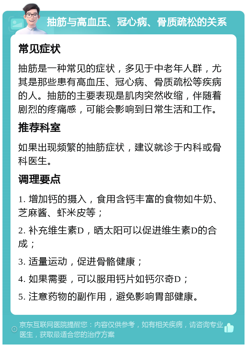 抽筋与高血压、冠心病、骨质疏松的关系 常见症状 抽筋是一种常见的症状，多见于中老年人群，尤其是那些患有高血压、冠心病、骨质疏松等疾病的人。抽筋的主要表现是肌肉突然收缩，伴随着剧烈的疼痛感，可能会影响到日常生活和工作。 推荐科室 如果出现频繁的抽筋症状，建议就诊于内科或骨科医生。 调理要点 1. 增加钙的摄入，食用含钙丰富的食物如牛奶、芝麻酱、虾米皮等； 2. 补充维生素D，晒太阳可以促进维生素D的合成； 3. 适量运动，促进骨骼健康； 4. 如果需要，可以服用钙片如钙尔奇D； 5. 注意药物的副作用，避免影响胃部健康。