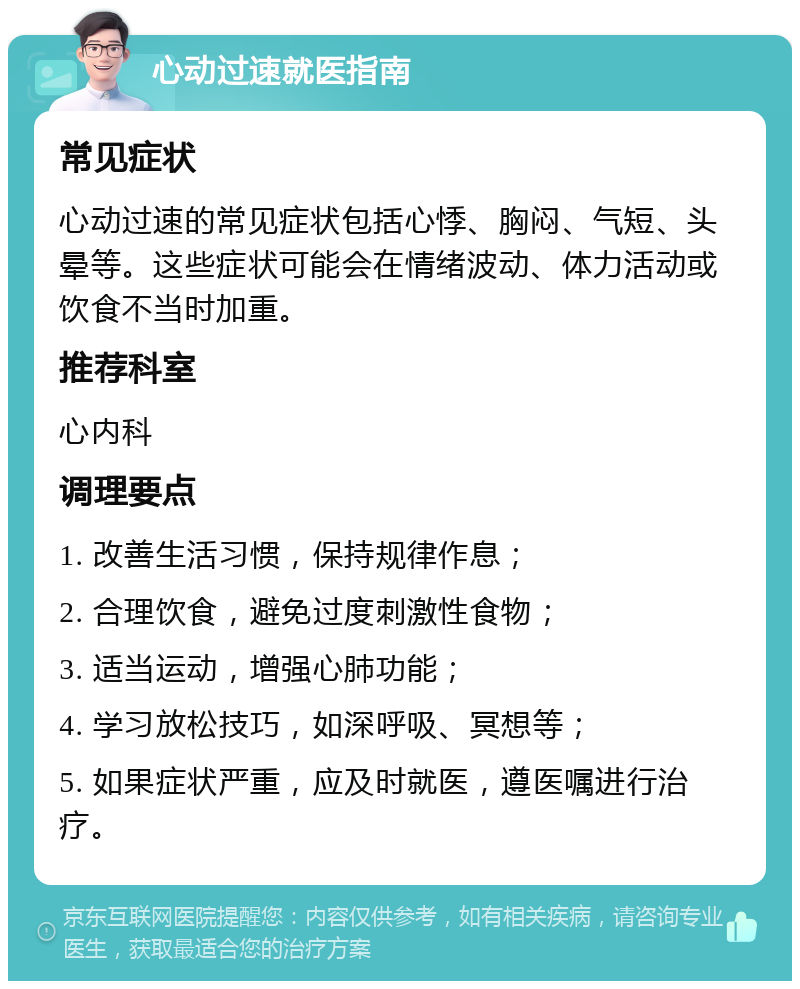 心动过速就医指南 常见症状 心动过速的常见症状包括心悸、胸闷、气短、头晕等。这些症状可能会在情绪波动、体力活动或饮食不当时加重。 推荐科室 心内科 调理要点 1. 改善生活习惯，保持规律作息； 2. 合理饮食，避免过度刺激性食物； 3. 适当运动，增强心肺功能； 4. 学习放松技巧，如深呼吸、冥想等； 5. 如果症状严重，应及时就医，遵医嘱进行治疗。