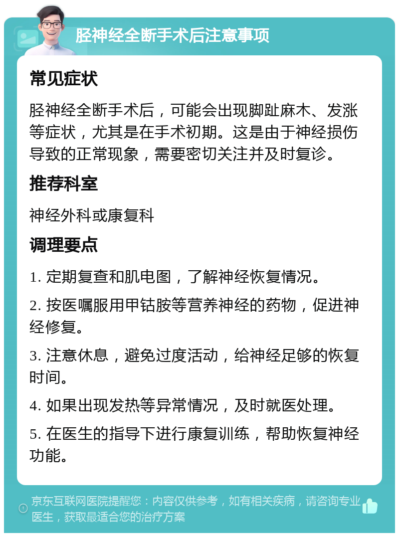 胫神经全断手术后注意事项 常见症状 胫神经全断手术后，可能会出现脚趾麻木、发涨等症状，尤其是在手术初期。这是由于神经损伤导致的正常现象，需要密切关注并及时复诊。 推荐科室 神经外科或康复科 调理要点 1. 定期复查和肌电图，了解神经恢复情况。 2. 按医嘱服用甲钴胺等营养神经的药物，促进神经修复。 3. 注意休息，避免过度活动，给神经足够的恢复时间。 4. 如果出现发热等异常情况，及时就医处理。 5. 在医生的指导下进行康复训练，帮助恢复神经功能。