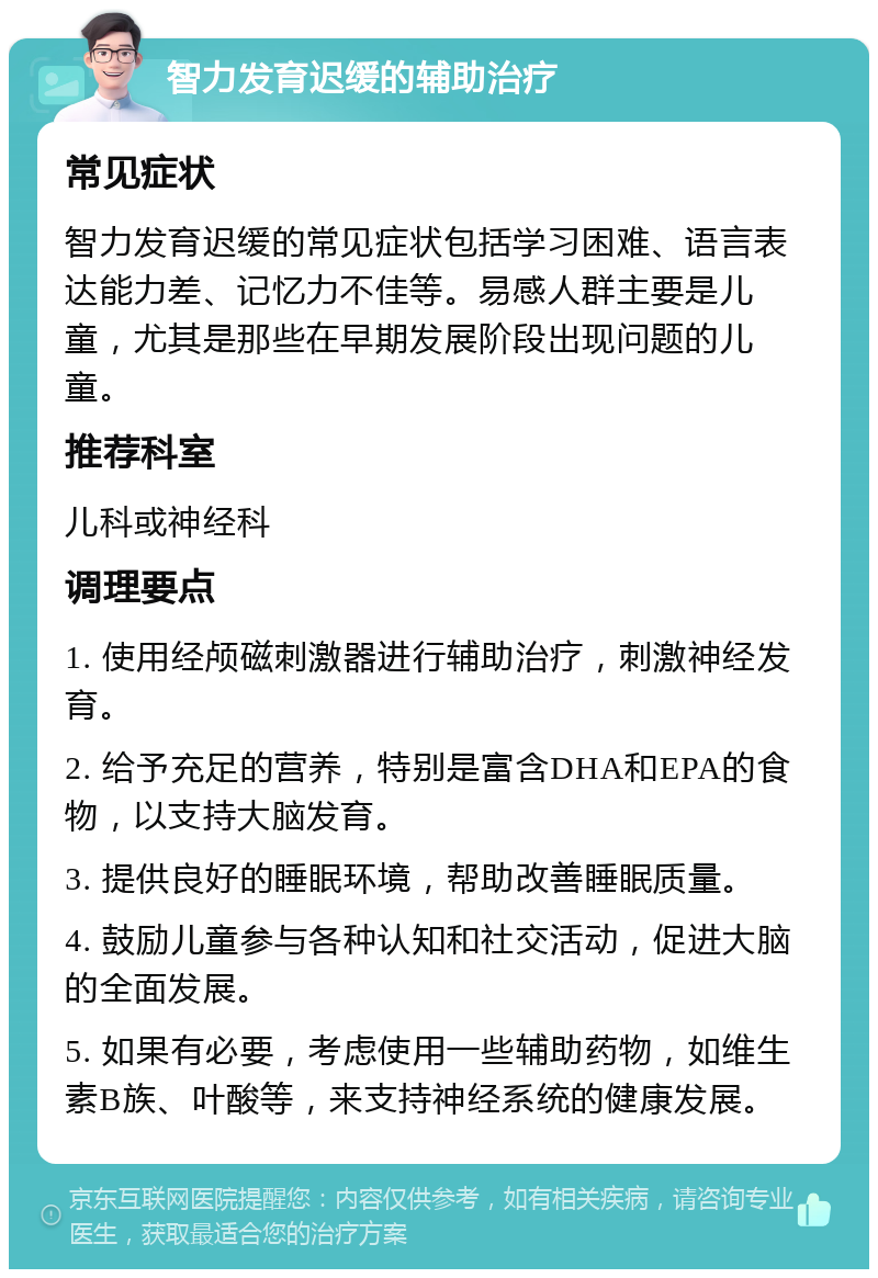 智力发育迟缓的辅助治疗 常见症状 智力发育迟缓的常见症状包括学习困难、语言表达能力差、记忆力不佳等。易感人群主要是儿童，尤其是那些在早期发展阶段出现问题的儿童。 推荐科室 儿科或神经科 调理要点 1. 使用经颅磁刺激器进行辅助治疗，刺激神经发育。 2. 给予充足的营养，特别是富含DHA和EPA的食物，以支持大脑发育。 3. 提供良好的睡眠环境，帮助改善睡眠质量。 4. 鼓励儿童参与各种认知和社交活动，促进大脑的全面发展。 5. 如果有必要，考虑使用一些辅助药物，如维生素B族、叶酸等，来支持神经系统的健康发展。