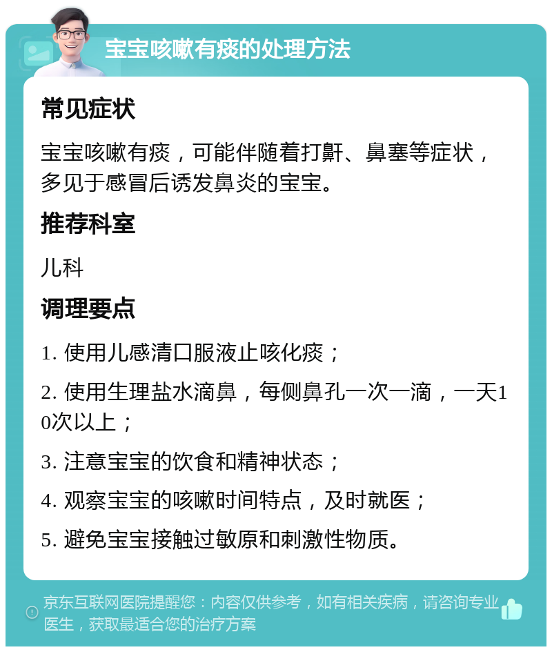 宝宝咳嗽有痰的处理方法 常见症状 宝宝咳嗽有痰，可能伴随着打鼾、鼻塞等症状，多见于感冒后诱发鼻炎的宝宝。 推荐科室 儿科 调理要点 1. 使用儿感清口服液止咳化痰； 2. 使用生理盐水滴鼻，每侧鼻孔一次一滴，一天10次以上； 3. 注意宝宝的饮食和精神状态； 4. 观察宝宝的咳嗽时间特点，及时就医； 5. 避免宝宝接触过敏原和刺激性物质。