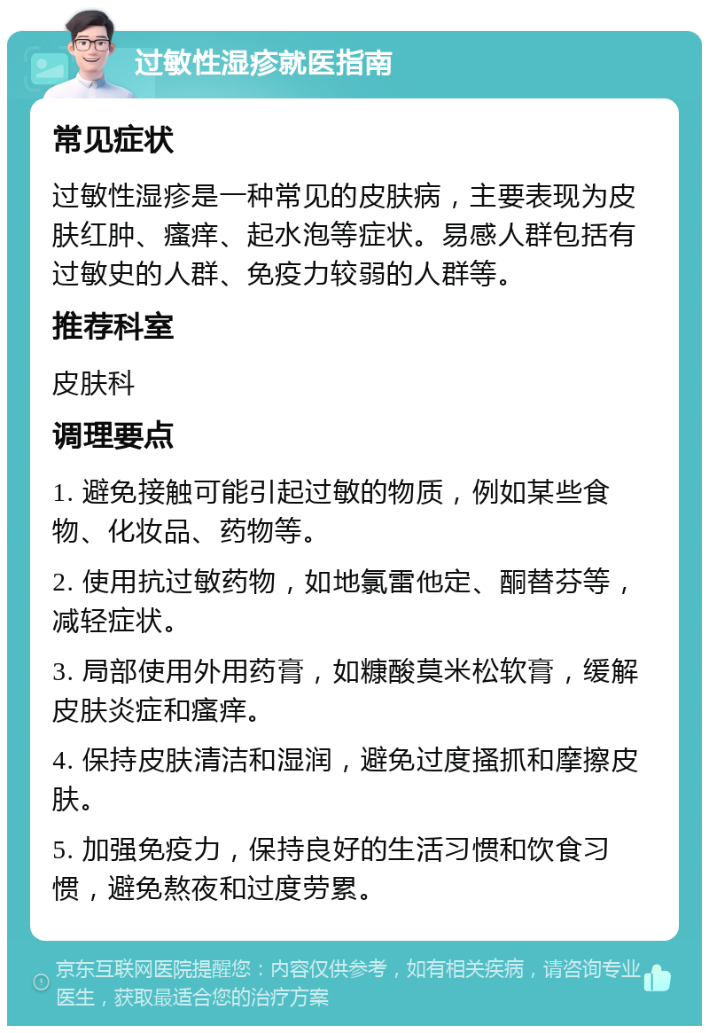 过敏性湿疹就医指南 常见症状 过敏性湿疹是一种常见的皮肤病，主要表现为皮肤红肿、瘙痒、起水泡等症状。易感人群包括有过敏史的人群、免疫力较弱的人群等。 推荐科室 皮肤科 调理要点 1. 避免接触可能引起过敏的物质，例如某些食物、化妆品、药物等。 2. 使用抗过敏药物，如地氯雷他定、酮替芬等，减轻症状。 3. 局部使用外用药膏，如糠酸莫米松软膏，缓解皮肤炎症和瘙痒。 4. 保持皮肤清洁和湿润，避免过度搔抓和摩擦皮肤。 5. 加强免疫力，保持良好的生活习惯和饮食习惯，避免熬夜和过度劳累。