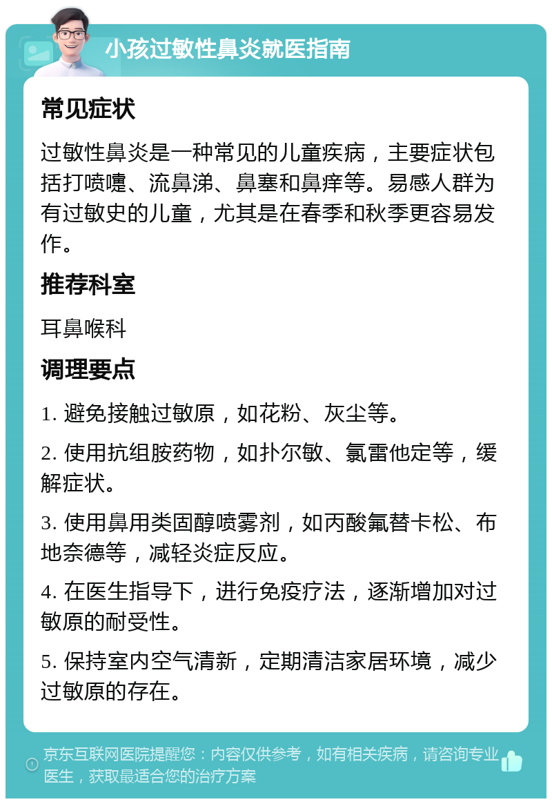 小孩过敏性鼻炎就医指南 常见症状 过敏性鼻炎是一种常见的儿童疾病，主要症状包括打喷嚏、流鼻涕、鼻塞和鼻痒等。易感人群为有过敏史的儿童，尤其是在春季和秋季更容易发作。 推荐科室 耳鼻喉科 调理要点 1. 避免接触过敏原，如花粉、灰尘等。 2. 使用抗组胺药物，如扑尔敏、氯雷他定等，缓解症状。 3. 使用鼻用类固醇喷雾剂，如丙酸氟替卡松、布地奈德等，减轻炎症反应。 4. 在医生指导下，进行免疫疗法，逐渐增加对过敏原的耐受性。 5. 保持室内空气清新，定期清洁家居环境，减少过敏原的存在。