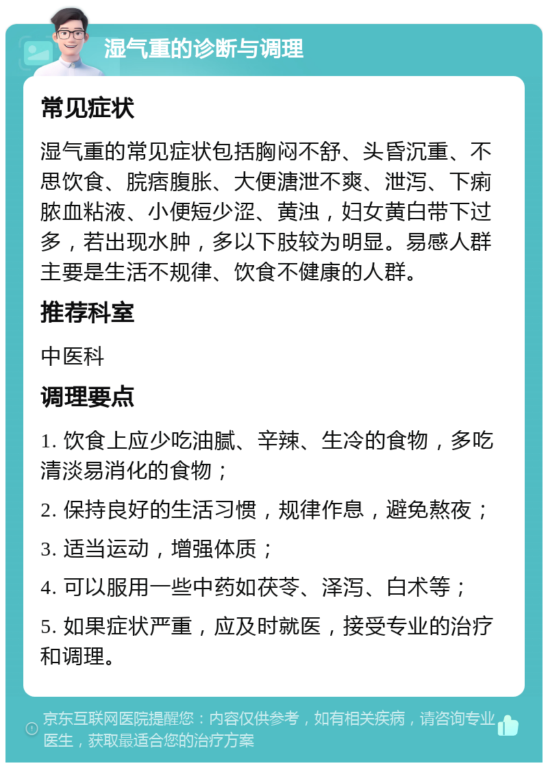 湿气重的诊断与调理 常见症状 湿气重的常见症状包括胸闷不舒、头昏沉重、不思饮食、脘痞腹胀、大便溏泄不爽、泄泻、下痢脓血粘液、小便短少涩、黄浊，妇女黄白带下过多，若出现水肿，多以下肢较为明显。易感人群主要是生活不规律、饮食不健康的人群。 推荐科室 中医科 调理要点 1. 饮食上应少吃油腻、辛辣、生冷的食物，多吃清淡易消化的食物； 2. 保持良好的生活习惯，规律作息，避免熬夜； 3. 适当运动，增强体质； 4. 可以服用一些中药如茯苓、泽泻、白术等； 5. 如果症状严重，应及时就医，接受专业的治疗和调理。