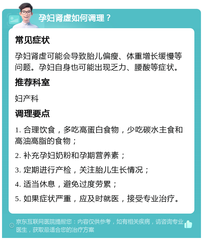 孕妇肾虚如何调理？ 常见症状 孕妇肾虚可能会导致胎儿偏瘦、体重增长缓慢等问题。孕妇自身也可能出现乏力、腰酸等症状。 推荐科室 妇产科 调理要点 1. 合理饮食，多吃高蛋白食物，少吃碳水主食和高油高脂的食物； 2. 补充孕妇奶粉和孕期营养素； 3. 定期进行产检，关注胎儿生长情况； 4. 适当休息，避免过度劳累； 5. 如果症状严重，应及时就医，接受专业治疗。