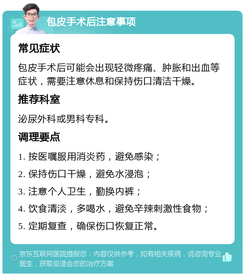 包皮手术后注意事项 常见症状 包皮手术后可能会出现轻微疼痛、肿胀和出血等症状，需要注意休息和保持伤口清洁干燥。 推荐科室 泌尿外科或男科专科。 调理要点 1. 按医嘱服用消炎药，避免感染； 2. 保持伤口干燥，避免水浸泡； 3. 注意个人卫生，勤换内裤； 4. 饮食清淡，多喝水，避免辛辣刺激性食物； 5. 定期复查，确保伤口恢复正常。