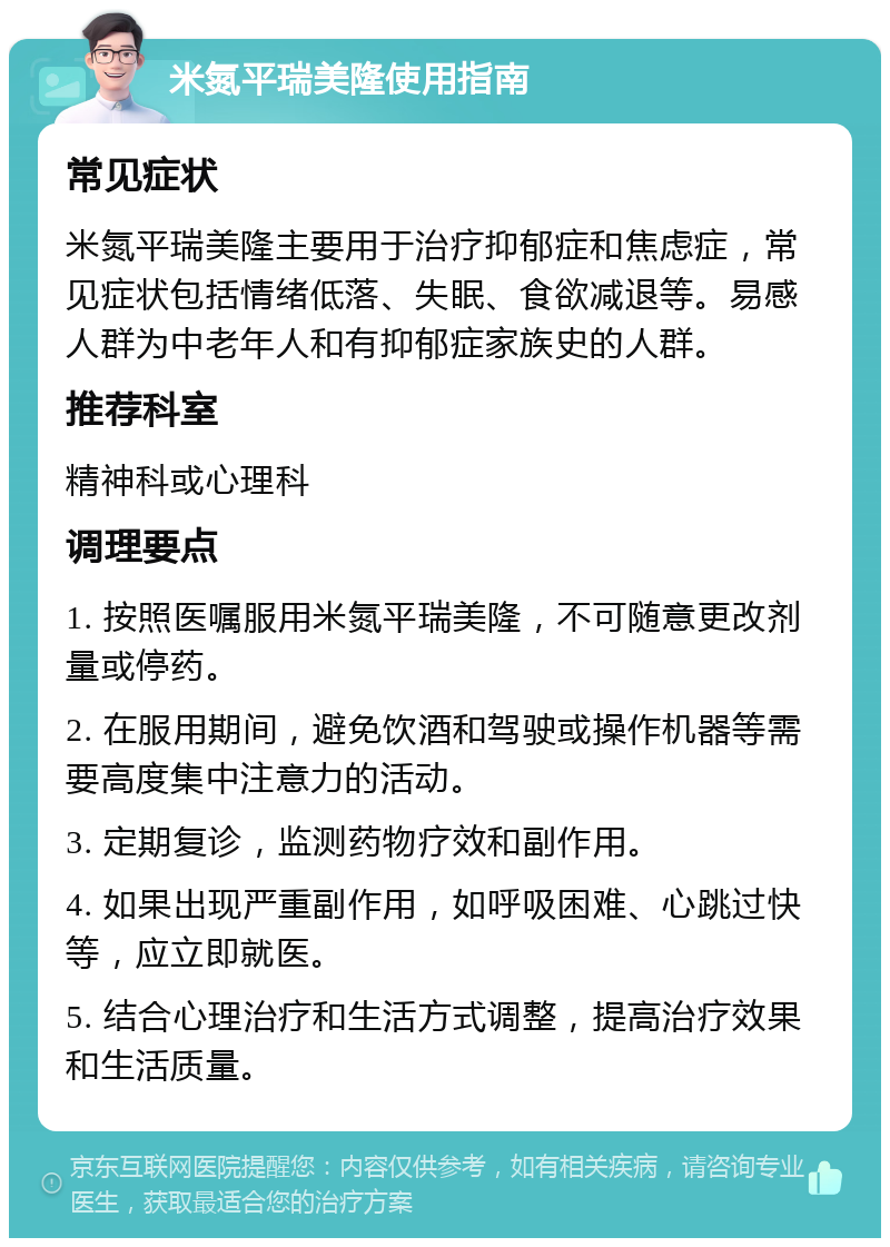 米氮平瑞美隆使用指南 常见症状 米氮平瑞美隆主要用于治疗抑郁症和焦虑症，常见症状包括情绪低落、失眠、食欲减退等。易感人群为中老年人和有抑郁症家族史的人群。 推荐科室 精神科或心理科 调理要点 1. 按照医嘱服用米氮平瑞美隆，不可随意更改剂量或停药。 2. 在服用期间，避免饮酒和驾驶或操作机器等需要高度集中注意力的活动。 3. 定期复诊，监测药物疗效和副作用。 4. 如果出现严重副作用，如呼吸困难、心跳过快等，应立即就医。 5. 结合心理治疗和生活方式调整，提高治疗效果和生活质量。