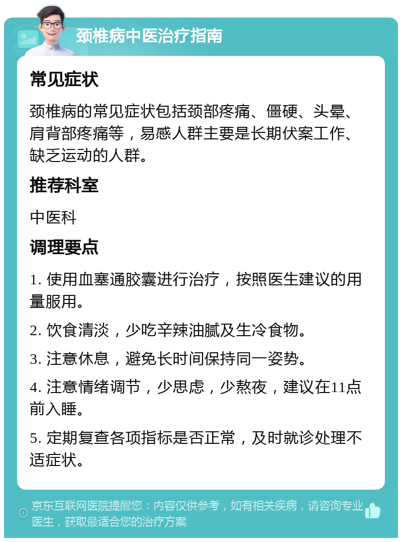 颈椎病中医治疗指南 常见症状 颈椎病的常见症状包括颈部疼痛、僵硬、头晕、肩背部疼痛等，易感人群主要是长期伏案工作、缺乏运动的人群。 推荐科室 中医科 调理要点 1. 使用血塞通胶囊进行治疗，按照医生建议的用量服用。 2. 饮食清淡，少吃辛辣油腻及生冷食物。 3. 注意休息，避免长时间保持同一姿势。 4. 注意情绪调节，少思虑，少熬夜，建议在11点前入睡。 5. 定期复查各项指标是否正常，及时就诊处理不适症状。