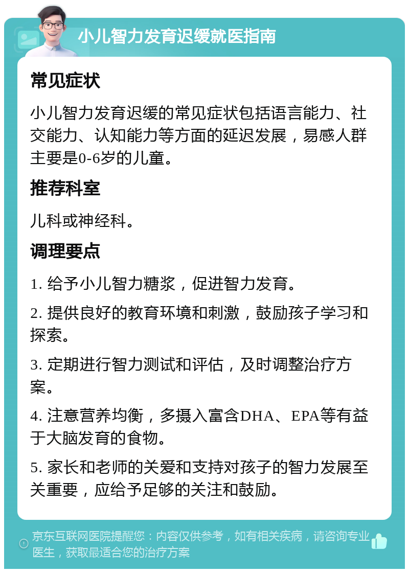 小儿智力发育迟缓就医指南 常见症状 小儿智力发育迟缓的常见症状包括语言能力、社交能力、认知能力等方面的延迟发展，易感人群主要是0-6岁的儿童。 推荐科室 儿科或神经科。 调理要点 1. 给予小儿智力糖浆，促进智力发育。 2. 提供良好的教育环境和刺激，鼓励孩子学习和探索。 3. 定期进行智力测试和评估，及时调整治疗方案。 4. 注意营养均衡，多摄入富含DHA、EPA等有益于大脑发育的食物。 5. 家长和老师的关爱和支持对孩子的智力发展至关重要，应给予足够的关注和鼓励。