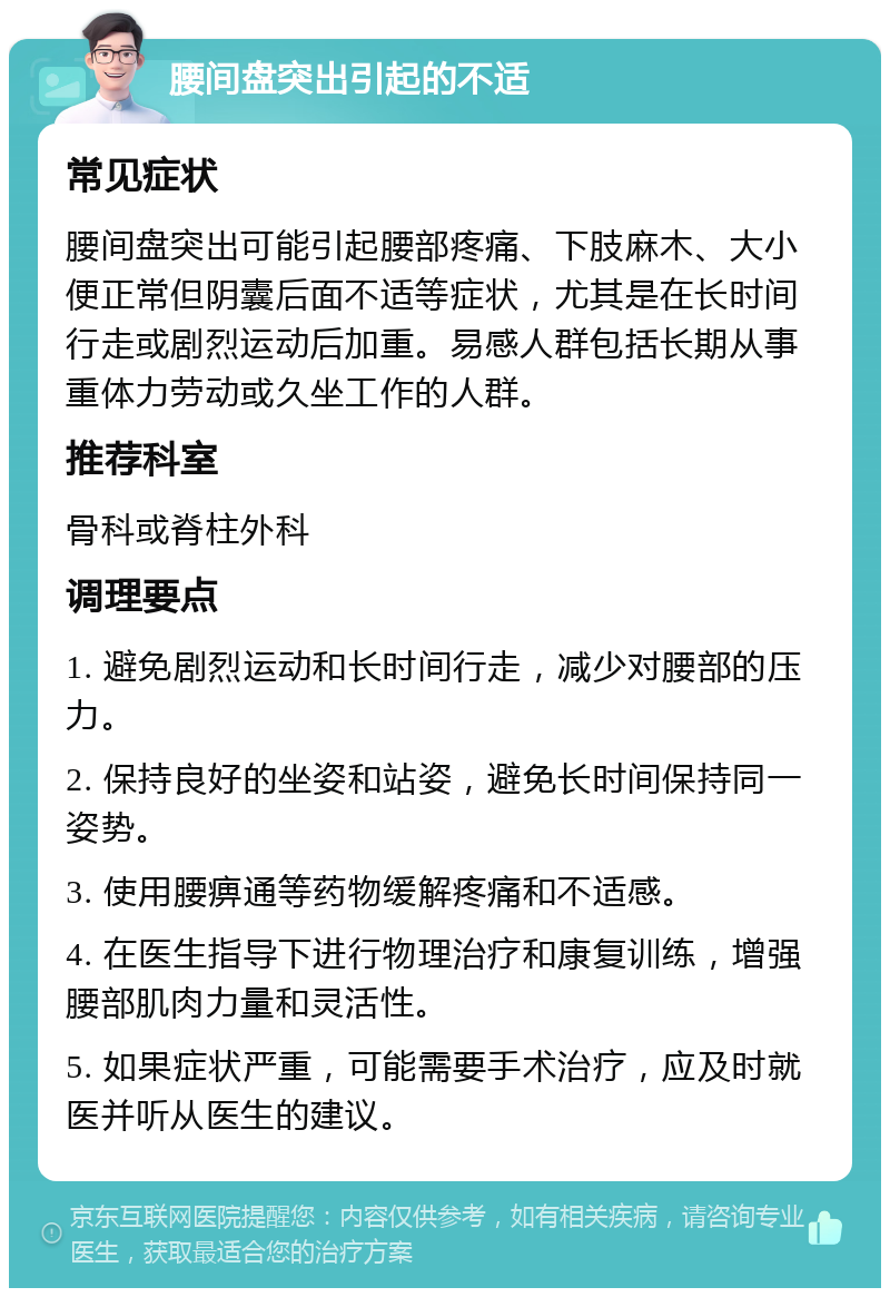 腰间盘突出引起的不适 常见症状 腰间盘突出可能引起腰部疼痛、下肢麻木、大小便正常但阴囊后面不适等症状，尤其是在长时间行走或剧烈运动后加重。易感人群包括长期从事重体力劳动或久坐工作的人群。 推荐科室 骨科或脊柱外科 调理要点 1. 避免剧烈运动和长时间行走，减少对腰部的压力。 2. 保持良好的坐姿和站姿，避免长时间保持同一姿势。 3. 使用腰痹通等药物缓解疼痛和不适感。 4. 在医生指导下进行物理治疗和康复训练，增强腰部肌肉力量和灵活性。 5. 如果症状严重，可能需要手术治疗，应及时就医并听从医生的建议。