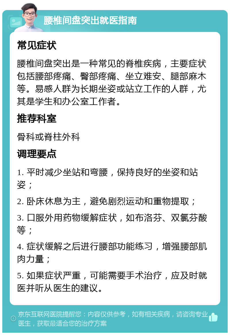 腰椎间盘突出就医指南 常见症状 腰椎间盘突出是一种常见的脊椎疾病，主要症状包括腰部疼痛、臀部疼痛、坐立难安、腿部麻木等。易感人群为长期坐姿或站立工作的人群，尤其是学生和办公室工作者。 推荐科室 骨科或脊柱外科 调理要点 1. 平时减少坐站和弯腰，保持良好的坐姿和站姿； 2. 卧床休息为主，避免剧烈运动和重物提取； 3. 口服外用药物缓解症状，如布洛芬、双氯芬酸等； 4. 症状缓解之后进行腰部功能练习，增强腰部肌肉力量； 5. 如果症状严重，可能需要手术治疗，应及时就医并听从医生的建议。