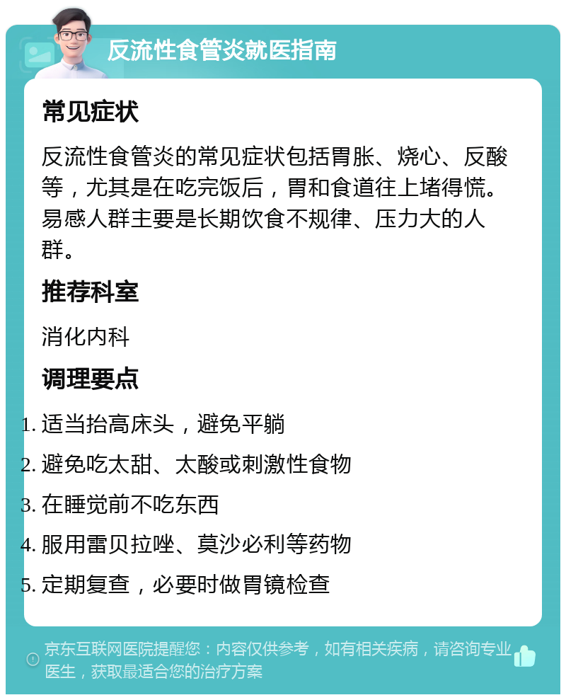 反流性食管炎就医指南 常见症状 反流性食管炎的常见症状包括胃胀、烧心、反酸等，尤其是在吃完饭后，胃和食道往上堵得慌。易感人群主要是长期饮食不规律、压力大的人群。 推荐科室 消化内科 调理要点 适当抬高床头，避免平躺 避免吃太甜、太酸或刺激性食物 在睡觉前不吃东西 服用雷贝拉唑、莫沙必利等药物 定期复查，必要时做胃镜检查