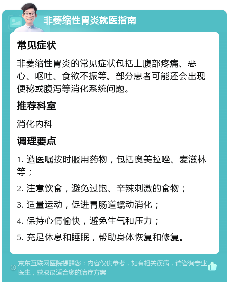 非萎缩性胃炎就医指南 常见症状 非萎缩性胃炎的常见症状包括上腹部疼痛、恶心、呕吐、食欲不振等。部分患者可能还会出现便秘或腹泻等消化系统问题。 推荐科室 消化内科 调理要点 1. 遵医嘱按时服用药物，包括奥美拉唑、麦滋林等； 2. 注意饮食，避免过饱、辛辣刺激的食物； 3. 适量运动，促进胃肠道蠕动消化； 4. 保持心情愉快，避免生气和压力； 5. 充足休息和睡眠，帮助身体恢复和修复。