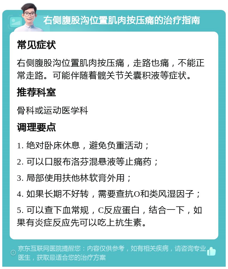 右侧腹股沟位置肌肉按压痛的治疗指南 常见症状 右侧腹股沟位置肌肉按压痛，走路也痛，不能正常走路。可能伴随着髋关节关囊积液等症状。 推荐科室 骨科或运动医学科 调理要点 1. 绝对卧床休息，避免负重活动； 2. 可以口服布洛芬混悬液等止痛药； 3. 局部使用扶他林软膏外用； 4. 如果长期不好转，需要查抗O和类风湿因子； 5. 可以查下血常规，C反应蛋白，结合一下，如果有炎症反应先可以吃上抗生素。