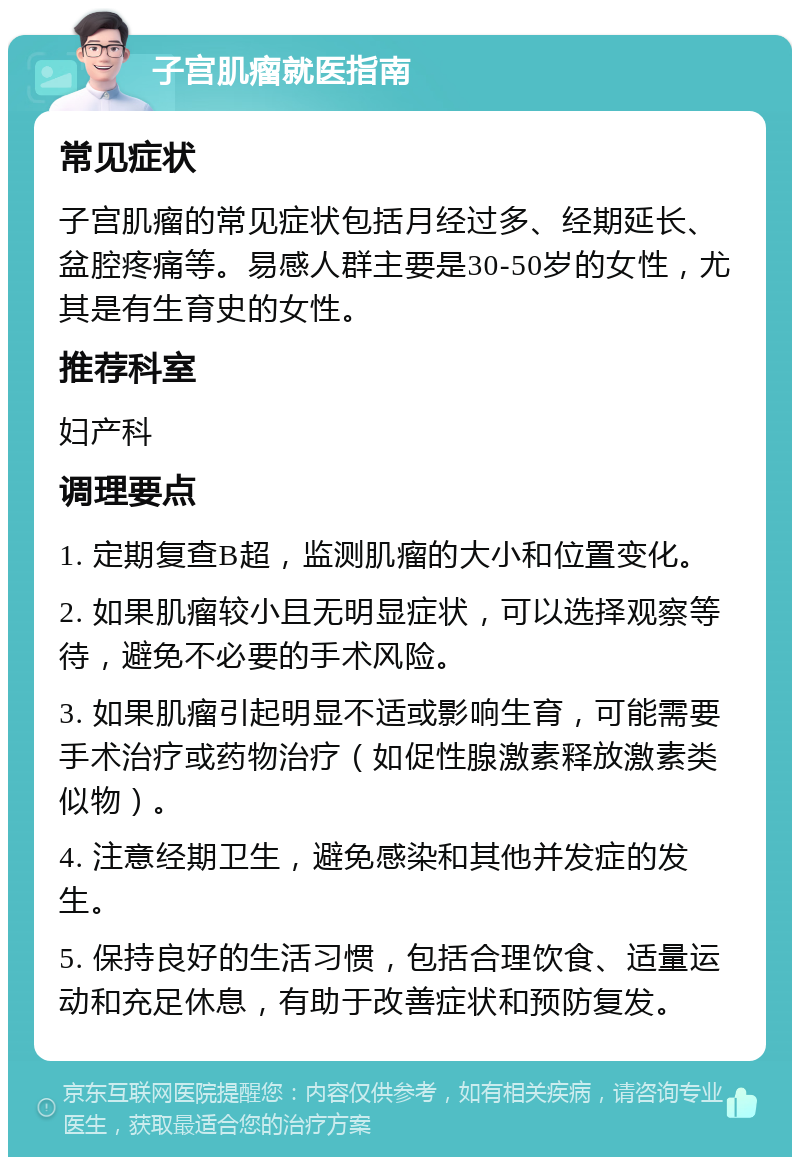 子宫肌瘤就医指南 常见症状 子宫肌瘤的常见症状包括月经过多、经期延长、盆腔疼痛等。易感人群主要是30-50岁的女性，尤其是有生育史的女性。 推荐科室 妇产科 调理要点 1. 定期复查B超，监测肌瘤的大小和位置变化。 2. 如果肌瘤较小且无明显症状，可以选择观察等待，避免不必要的手术风险。 3. 如果肌瘤引起明显不适或影响生育，可能需要手术治疗或药物治疗（如促性腺激素释放激素类似物）。 4. 注意经期卫生，避免感染和其他并发症的发生。 5. 保持良好的生活习惯，包括合理饮食、适量运动和充足休息，有助于改善症状和预防复发。