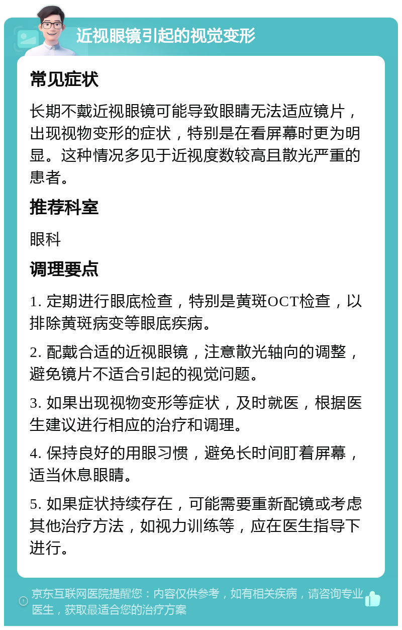 近视眼镜引起的视觉变形 常见症状 长期不戴近视眼镜可能导致眼睛无法适应镜片，出现视物变形的症状，特别是在看屏幕时更为明显。这种情况多见于近视度数较高且散光严重的患者。 推荐科室 眼科 调理要点 1. 定期进行眼底检查，特别是黄斑OCT检查，以排除黄斑病变等眼底疾病。 2. 配戴合适的近视眼镜，注意散光轴向的调整，避免镜片不适合引起的视觉问题。 3. 如果出现视物变形等症状，及时就医，根据医生建议进行相应的治疗和调理。 4. 保持良好的用眼习惯，避免长时间盯着屏幕，适当休息眼睛。 5. 如果症状持续存在，可能需要重新配镜或考虑其他治疗方法，如视力训练等，应在医生指导下进行。