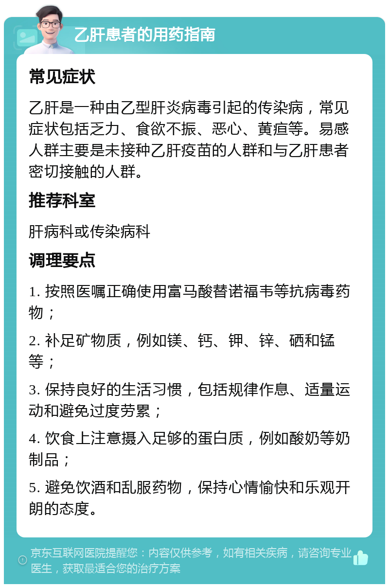 乙肝患者的用药指南 常见症状 乙肝是一种由乙型肝炎病毒引起的传染病，常见症状包括乏力、食欲不振、恶心、黄疸等。易感人群主要是未接种乙肝疫苗的人群和与乙肝患者密切接触的人群。 推荐科室 肝病科或传染病科 调理要点 1. 按照医嘱正确使用富马酸替诺福韦等抗病毒药物； 2. 补足矿物质，例如镁、钙、钾、锌、硒和锰等； 3. 保持良好的生活习惯，包括规律作息、适量运动和避免过度劳累； 4. 饮食上注意摄入足够的蛋白质，例如酸奶等奶制品； 5. 避免饮酒和乱服药物，保持心情愉快和乐观开朗的态度。