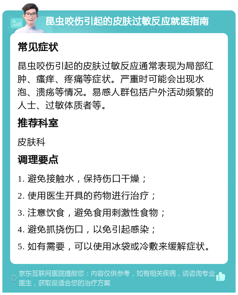 昆虫咬伤引起的皮肤过敏反应就医指南 常见症状 昆虫咬伤引起的皮肤过敏反应通常表现为局部红肿、瘙痒、疼痛等症状。严重时可能会出现水泡、溃疡等情况。易感人群包括户外活动频繁的人士、过敏体质者等。 推荐科室 皮肤科 调理要点 1. 避免接触水，保持伤口干燥； 2. 使用医生开具的药物进行治疗； 3. 注意饮食，避免食用刺激性食物； 4. 避免抓挠伤口，以免引起感染； 5. 如有需要，可以使用冰袋或冷敷来缓解症状。