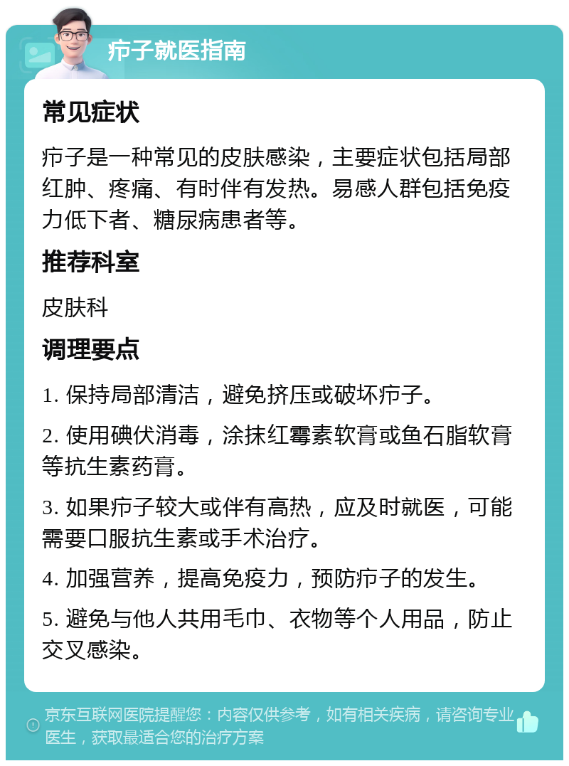 疖子就医指南 常见症状 疖子是一种常见的皮肤感染，主要症状包括局部红肿、疼痛、有时伴有发热。易感人群包括免疫力低下者、糖尿病患者等。 推荐科室 皮肤科 调理要点 1. 保持局部清洁，避免挤压或破坏疖子。 2. 使用碘伏消毒，涂抹红霉素软膏或鱼石脂软膏等抗生素药膏。 3. 如果疖子较大或伴有高热，应及时就医，可能需要口服抗生素或手术治疗。 4. 加强营养，提高免疫力，预防疖子的发生。 5. 避免与他人共用毛巾、衣物等个人用品，防止交叉感染。