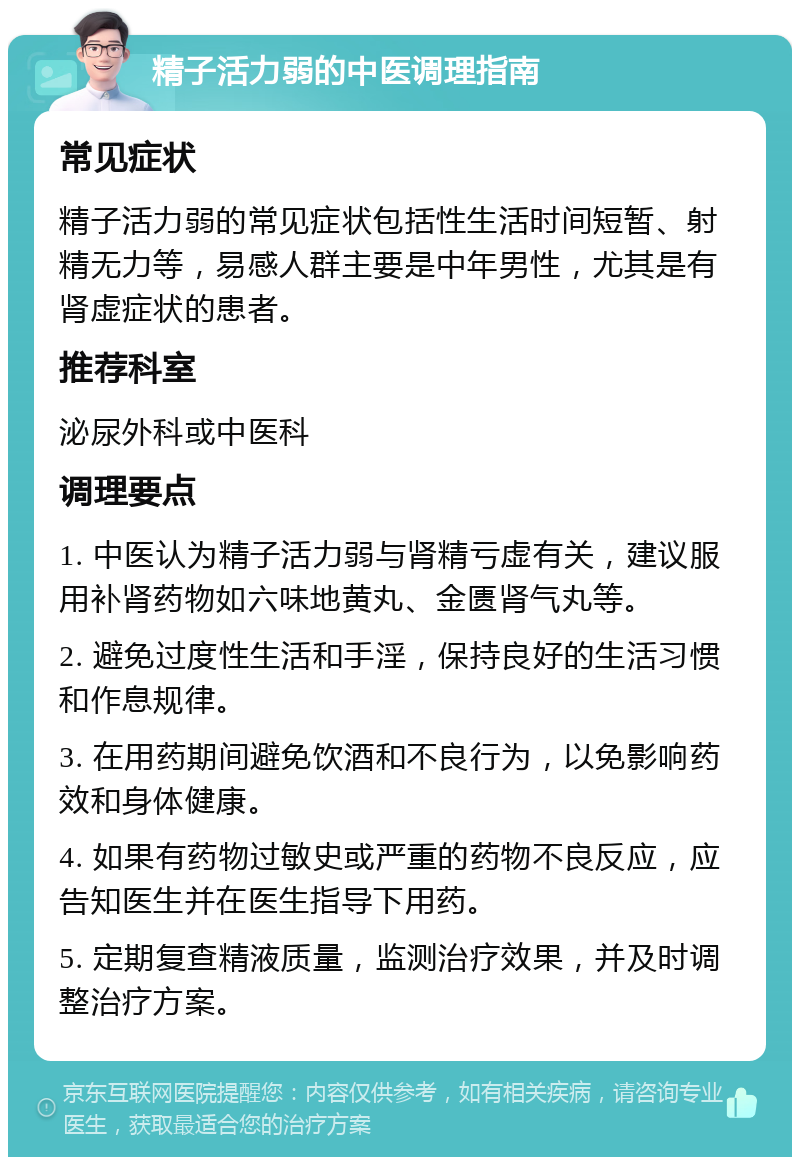 精子活力弱的中医调理指南 常见症状 精子活力弱的常见症状包括性生活时间短暂、射精无力等，易感人群主要是中年男性，尤其是有肾虚症状的患者。 推荐科室 泌尿外科或中医科 调理要点 1. 中医认为精子活力弱与肾精亏虚有关，建议服用补肾药物如六味地黄丸、金匮肾气丸等。 2. 避免过度性生活和手淫，保持良好的生活习惯和作息规律。 3. 在用药期间避免饮酒和不良行为，以免影响药效和身体健康。 4. 如果有药物过敏史或严重的药物不良反应，应告知医生并在医生指导下用药。 5. 定期复查精液质量，监测治疗效果，并及时调整治疗方案。