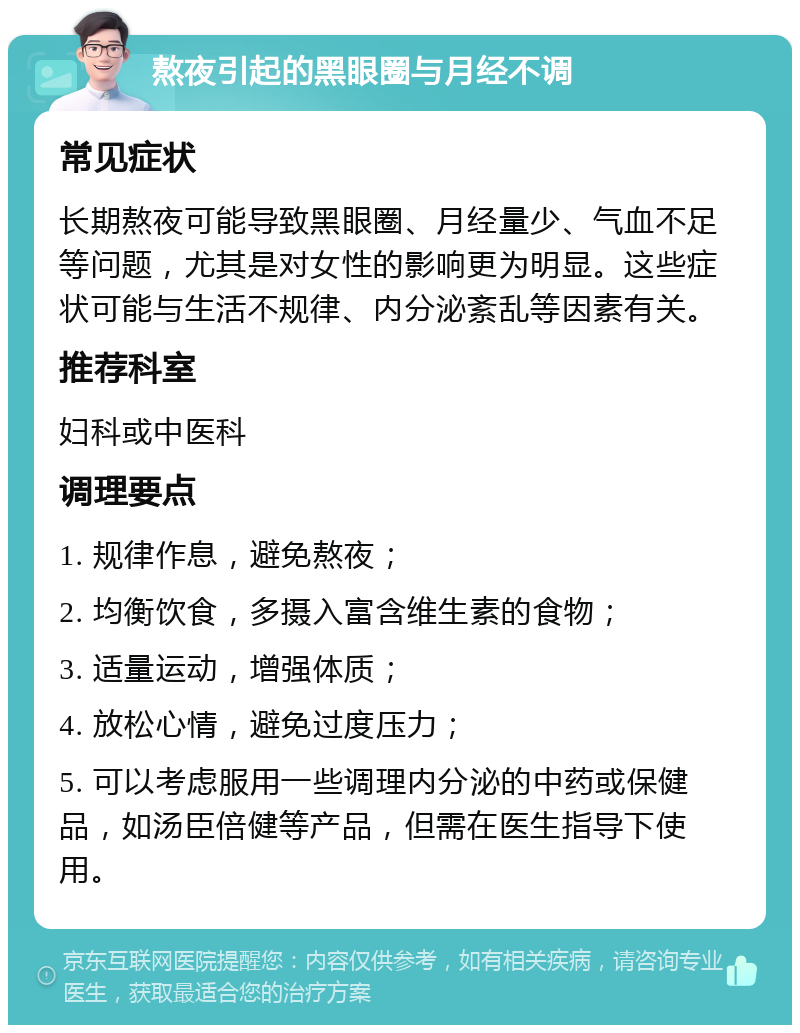 熬夜引起的黑眼圈与月经不调 常见症状 长期熬夜可能导致黑眼圈、月经量少、气血不足等问题，尤其是对女性的影响更为明显。这些症状可能与生活不规律、内分泌紊乱等因素有关。 推荐科室 妇科或中医科 调理要点 1. 规律作息，避免熬夜； 2. 均衡饮食，多摄入富含维生素的食物； 3. 适量运动，增强体质； 4. 放松心情，避免过度压力； 5. 可以考虑服用一些调理内分泌的中药或保健品，如汤臣倍健等产品，但需在医生指导下使用。