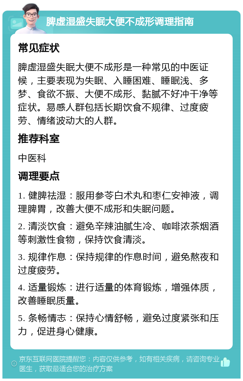 脾虚湿盛失眠大便不成形调理指南 常见症状 脾虚湿盛失眠大便不成形是一种常见的中医证候，主要表现为失眠、入睡困难、睡眠浅、多梦、食欲不振、大便不成形、黏腻不好冲干净等症状。易感人群包括长期饮食不规律、过度疲劳、情绪波动大的人群。 推荐科室 中医科 调理要点 1. 健脾祛湿：服用参苓白术丸和枣仁安神液，调理脾胃，改善大便不成形和失眠问题。 2. 清淡饮食：避免辛辣油腻生冷、咖啡浓茶烟酒等刺激性食物，保持饮食清淡。 3. 规律作息：保持规律的作息时间，避免熬夜和过度疲劳。 4. 适量锻炼：进行适量的体育锻炼，增强体质，改善睡眠质量。 5. 条畅情志：保持心情舒畅，避免过度紧张和压力，促进身心健康。