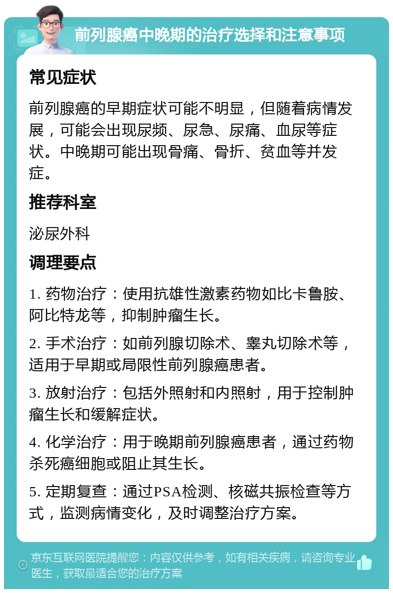 前列腺癌中晚期的治疗选择和注意事项 常见症状 前列腺癌的早期症状可能不明显，但随着病情发展，可能会出现尿频、尿急、尿痛、血尿等症状。中晚期可能出现骨痛、骨折、贫血等并发症。 推荐科室 泌尿外科 调理要点 1. 药物治疗：使用抗雄性激素药物如比卡鲁胺、阿比特龙等，抑制肿瘤生长。 2. 手术治疗：如前列腺切除术、睾丸切除术等，适用于早期或局限性前列腺癌患者。 3. 放射治疗：包括外照射和内照射，用于控制肿瘤生长和缓解症状。 4. 化学治疗：用于晚期前列腺癌患者，通过药物杀死癌细胞或阻止其生长。 5. 定期复查：通过PSA检测、核磁共振检查等方式，监测病情变化，及时调整治疗方案。