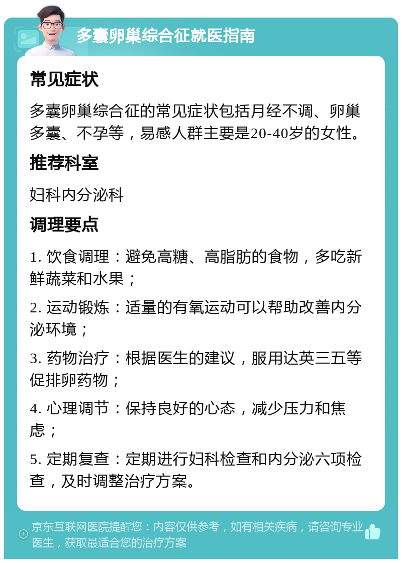 多囊卵巢综合征就医指南 常见症状 多囊卵巢综合征的常见症状包括月经不调、卵巢多囊、不孕等，易感人群主要是20-40岁的女性。 推荐科室 妇科内分泌科 调理要点 1. 饮食调理：避免高糖、高脂肪的食物，多吃新鲜蔬菜和水果； 2. 运动锻炼：适量的有氧运动可以帮助改善内分泌环境； 3. 药物治疗：根据医生的建议，服用达英三五等促排卵药物； 4. 心理调节：保持良好的心态，减少压力和焦虑； 5. 定期复查：定期进行妇科检查和内分泌六项检查，及时调整治疗方案。