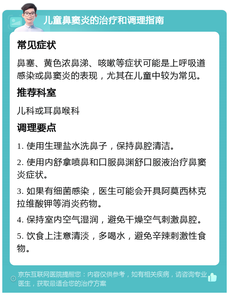 儿童鼻窦炎的治疗和调理指南 常见症状 鼻塞、黄色浓鼻涕、咳嗽等症状可能是上呼吸道感染或鼻窦炎的表现，尤其在儿童中较为常见。 推荐科室 儿科或耳鼻喉科 调理要点 1. 使用生理盐水洗鼻子，保持鼻腔清洁。 2. 使用内舒拿喷鼻和口服鼻渊舒口服液治疗鼻窦炎症状。 3. 如果有细菌感染，医生可能会开具阿莫西林克拉维酸钾等消炎药物。 4. 保持室内空气湿润，避免干燥空气刺激鼻腔。 5. 饮食上注意清淡，多喝水，避免辛辣刺激性食物。