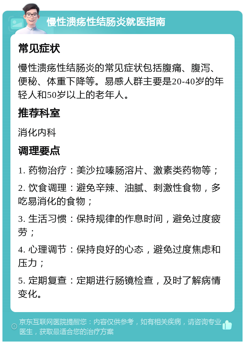 慢性溃疡性结肠炎就医指南 常见症状 慢性溃疡性结肠炎的常见症状包括腹痛、腹泻、便秘、体重下降等。易感人群主要是20-40岁的年轻人和50岁以上的老年人。 推荐科室 消化内科 调理要点 1. 药物治疗：美沙拉嗪肠溶片、激素类药物等； 2. 饮食调理：避免辛辣、油腻、刺激性食物，多吃易消化的食物； 3. 生活习惯：保持规律的作息时间，避免过度疲劳； 4. 心理调节：保持良好的心态，避免过度焦虑和压力； 5. 定期复查：定期进行肠镜检查，及时了解病情变化。