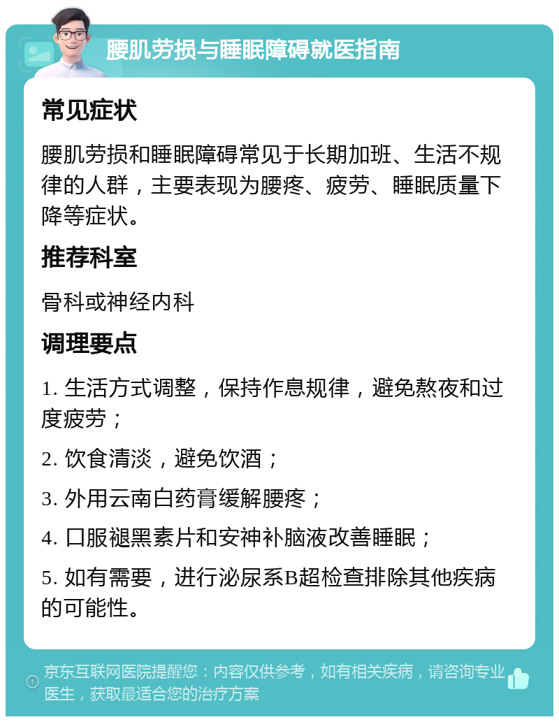 腰肌劳损与睡眠障碍就医指南 常见症状 腰肌劳损和睡眠障碍常见于长期加班、生活不规律的人群，主要表现为腰疼、疲劳、睡眠质量下降等症状。 推荐科室 骨科或神经内科 调理要点 1. 生活方式调整，保持作息规律，避免熬夜和过度疲劳； 2. 饮食清淡，避免饮酒； 3. 外用云南白药膏缓解腰疼； 4. 口服褪黑素片和安神补脑液改善睡眠； 5. 如有需要，进行泌尿系B超检查排除其他疾病的可能性。