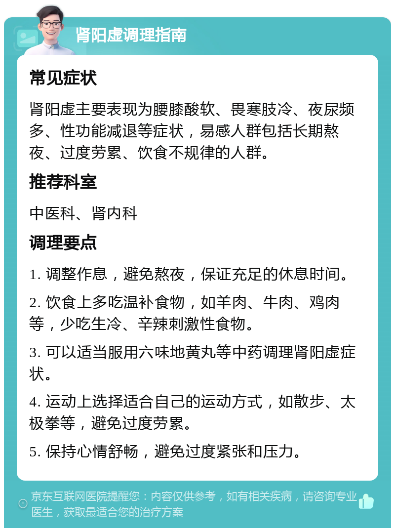 肾阳虚调理指南 常见症状 肾阳虚主要表现为腰膝酸软、畏寒肢冷、夜尿频多、性功能减退等症状，易感人群包括长期熬夜、过度劳累、饮食不规律的人群。 推荐科室 中医科、肾内科 调理要点 1. 调整作息，避免熬夜，保证充足的休息时间。 2. 饮食上多吃温补食物，如羊肉、牛肉、鸡肉等，少吃生冷、辛辣刺激性食物。 3. 可以适当服用六味地黄丸等中药调理肾阳虚症状。 4. 运动上选择适合自己的运动方式，如散步、太极拳等，避免过度劳累。 5. 保持心情舒畅，避免过度紧张和压力。