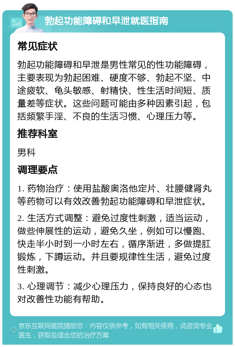 勃起功能障碍和早泄就医指南 常见症状 勃起功能障碍和早泄是男性常见的性功能障碍，主要表现为勃起困难、硬度不够、勃起不坚、中途疲软、龟头敏感、射精快、性生活时间短、质量差等症状。这些问题可能由多种因素引起，包括频繁手淫、不良的生活习惯、心理压力等。 推荐科室 男科 调理要点 1. 药物治疗：使用盐酸奥洛他定片、壮腰健肾丸等药物可以有效改善勃起功能障碍和早泄症状。 2. 生活方式调整：避免过度性刺激，适当运动，做些伸展性的运动，避免久坐，例如可以慢跑、快走半小时到一小时左右，循序渐进，多做提肛锻炼，下蹲运动。并且要规律性生活，避免过度性刺激。 3. 心理调节：减少心理压力，保持良好的心态也对改善性功能有帮助。