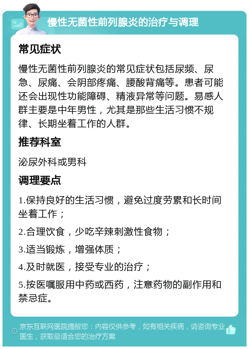 慢性无菌性前列腺炎的治疗与调理 常见症状 慢性无菌性前列腺炎的常见症状包括尿频、尿急、尿痛、会阴部疼痛、腰酸背痛等。患者可能还会出现性功能障碍、精液异常等问题。易感人群主要是中年男性，尤其是那些生活习惯不规律、长期坐着工作的人群。 推荐科室 泌尿外科或男科 调理要点 1.保持良好的生活习惯，避免过度劳累和长时间坐着工作； 2.合理饮食，少吃辛辣刺激性食物； 3.适当锻炼，增强体质； 4.及时就医，接受专业的治疗； 5.按医嘱服用中药或西药，注意药物的副作用和禁忌症。