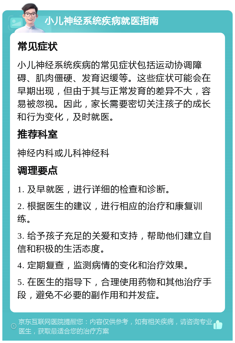 小儿神经系统疾病就医指南 常见症状 小儿神经系统疾病的常见症状包括运动协调障碍、肌肉僵硬、发育迟缓等。这些症状可能会在早期出现，但由于其与正常发育的差异不大，容易被忽视。因此，家长需要密切关注孩子的成长和行为变化，及时就医。 推荐科室 神经内科或儿科神经科 调理要点 1. 及早就医，进行详细的检查和诊断。 2. 根据医生的建议，进行相应的治疗和康复训练。 3. 给予孩子充足的关爱和支持，帮助他们建立自信和积极的生活态度。 4. 定期复查，监测病情的变化和治疗效果。 5. 在医生的指导下，合理使用药物和其他治疗手段，避免不必要的副作用和并发症。